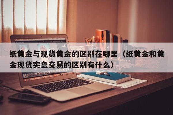 纸黄金与现货黄金的区别在哪里（纸黄金和黄金现货实盘交易的区别有什么）