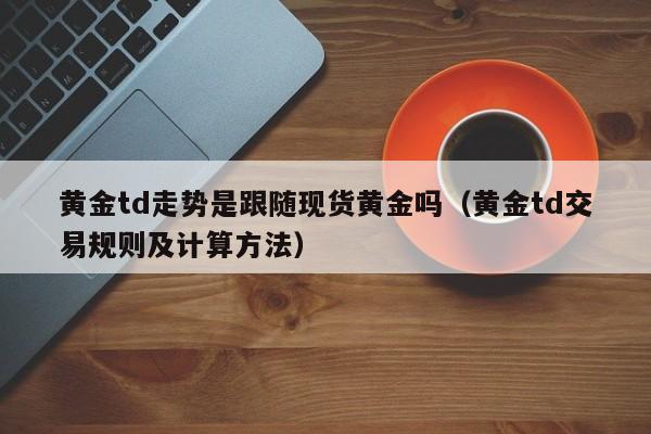 黄金td走势是跟随现货黄金吗（黄金td交易规则及计算方法）