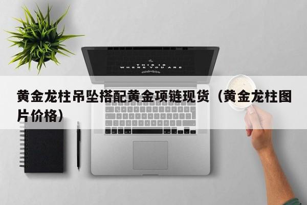 黄金龙柱吊坠搭配黄金项链现货（黄金龙柱图片价格）