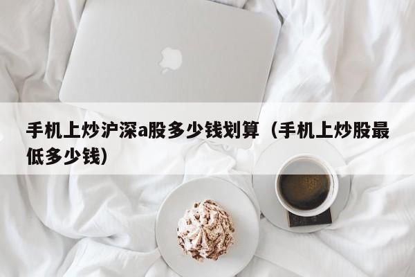 手机上炒沪深a股多少钱划算（手机上炒股最低多少钱）