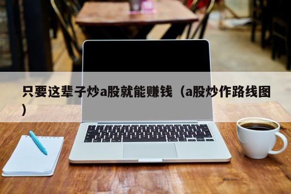 只要这辈子炒a股就能赚钱（a股炒作路线图）