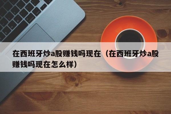 在西班牙炒a股赚钱吗现在（在西班牙炒a股赚钱吗现在怎么样）