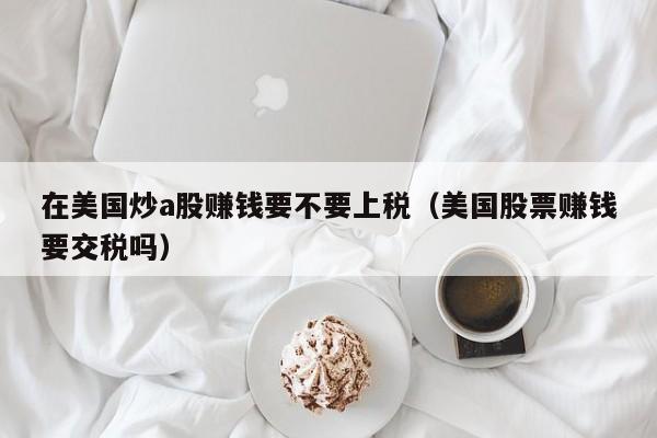 在美国炒a股赚钱要不要上税（美国股票赚钱要交税吗）