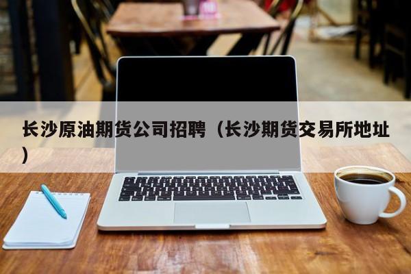 长沙原油期货公司招聘（长沙期货交易所地址）