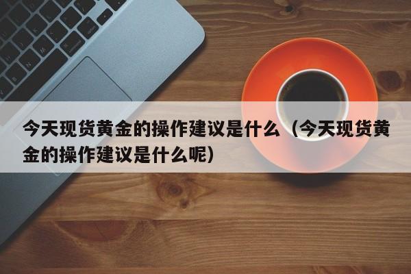 今天现货黄金的操作建议是什么（今天现货黄金的操作建议是什么呢）
