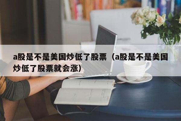 a股是不是美国炒低了股票（a股是不是美国炒低了股票就会涨）