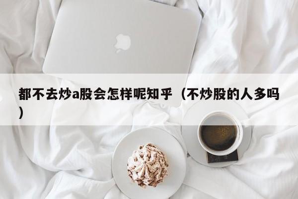 都不去炒a股会怎样呢知乎（不炒股的人多吗）