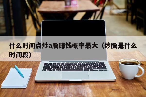 什么时间点炒a股赚钱概率最大（炒股是什么时间段）