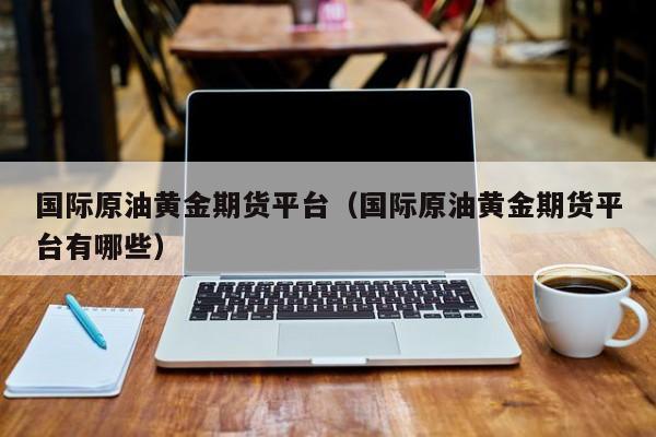 国际原油黄金期货平台（国际原油黄金期货平台有哪些）