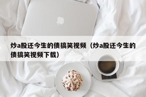 炒a股还今生的债搞笑视频（炒a股还今生的债搞笑视频下载）