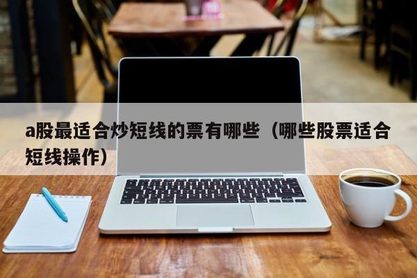 a股最适合炒短线的票有哪些（哪些股票适合短线操作）