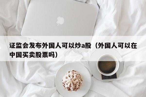 证监会发布外国人可以炒a股（外国人可以在中国买卖股票吗）