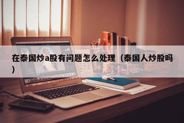 在泰国炒a股有问题怎么处理（泰国人炒股吗）