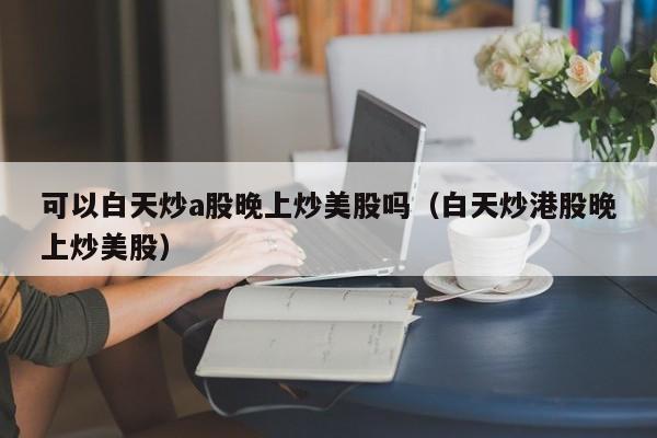 可以白天炒a股晚上炒美股吗（白天炒港股晚上炒美股）