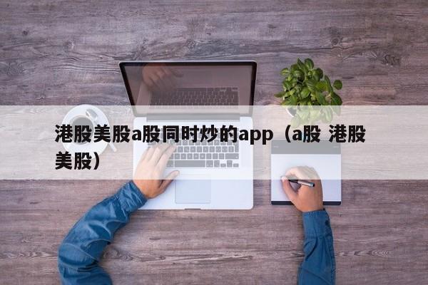 港股美股a股同时炒的app（a股 港股 美股）