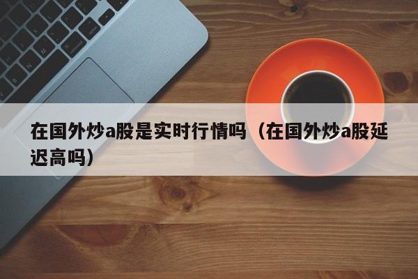 在国外炒a股是实时行情吗（在国外炒a股延迟高吗）