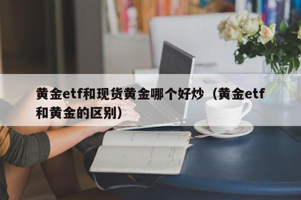 黄金etf和现货黄金哪个好炒（黄金etf和黄金的区别）