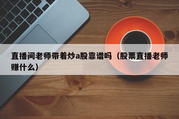 直播间老师带着炒a股靠谱吗（股票直播老师赚什么）