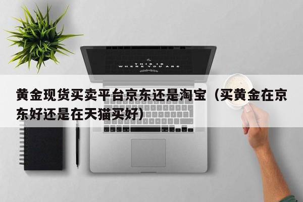 黄金现货买卖平台京东还是淘宝（买黄金在京东好还是在天猫买好）
