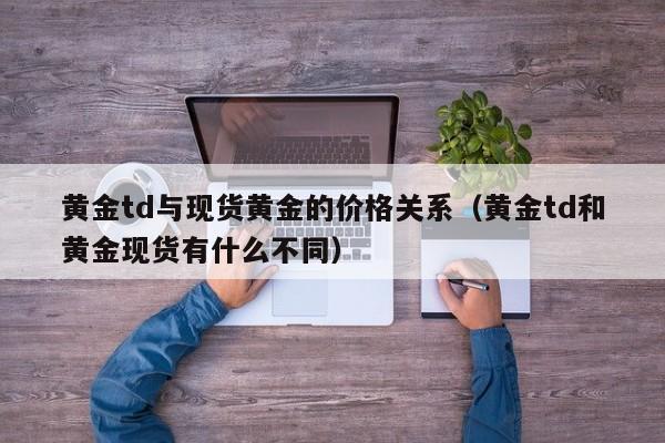 黄金td与现货黄金的价格关系（黄金td和黄金现货有什么不同）