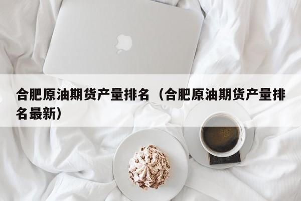 合肥原油期货产量排名（合肥原油期货产量排名最新）