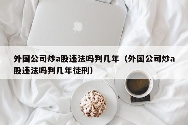 外国公司炒a股违法吗判几年（外国公司炒a股违法吗判几年徒刑）