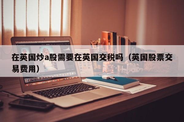 在英国炒a股需要在英国交税吗（英国股票交易费用）
