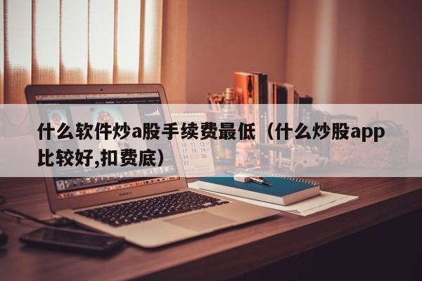 什么软件炒a股手续费最低（什么炒股app比较好,扣费底）