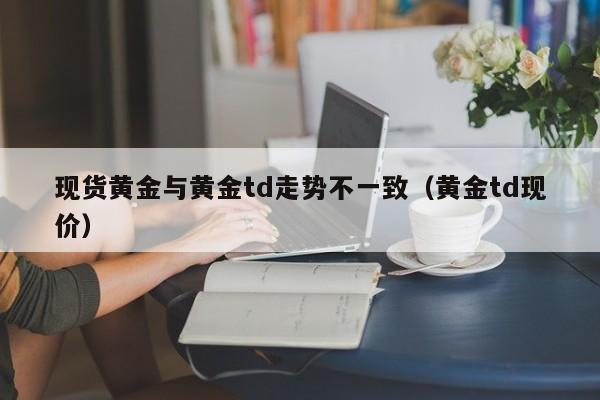 现货黄金与黄金td走势不一致（黄金td现价）