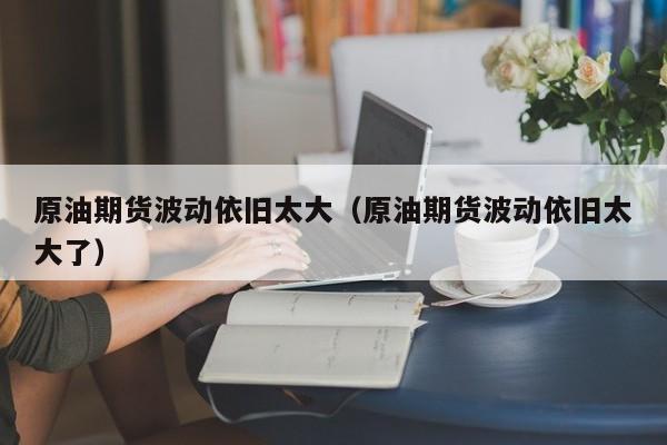 原油期货波动依旧太大（原油期货波动依旧太大了）