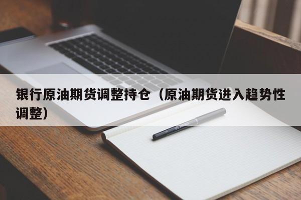 银行原油期货调整持仓（原油期货进入趋势性调整）