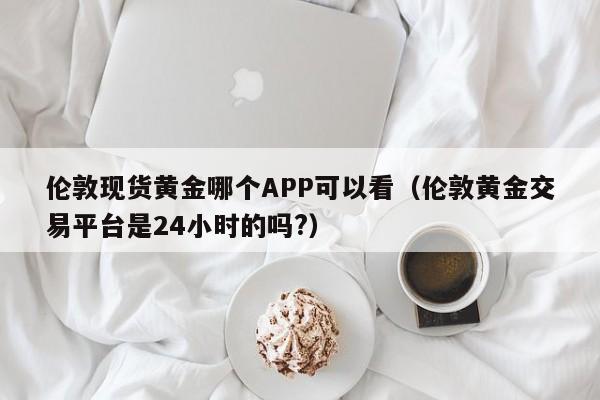 伦敦现货黄金哪个APP可以看（伦敦黄金交易平台是24小时的吗?）
