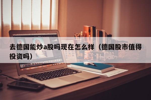 去德国能炒a股吗现在怎么样（德国股市值得投资吗）