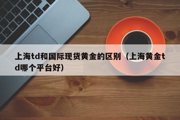 上海td和国际现货黄金的区别（上海黄金td哪个平台好）