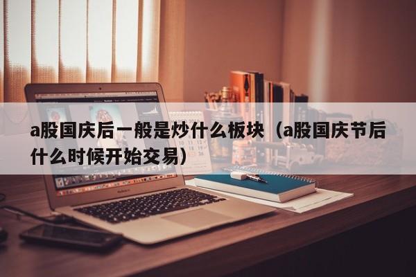 a股国庆后一般是炒什么板块（a股国庆节后什么时候开始交易）