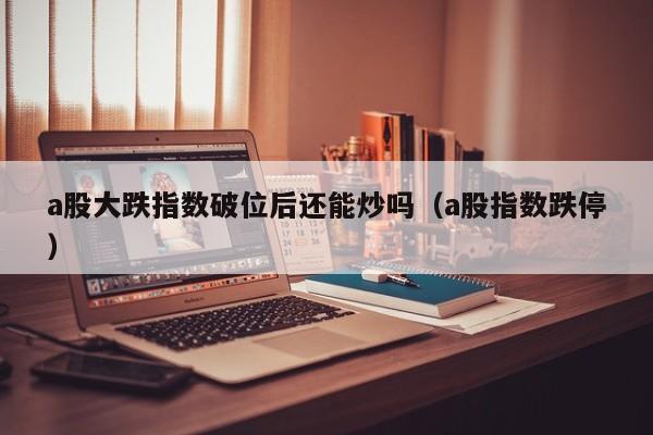 a股大跌指数破位后还能炒吗（a股指数跌停）