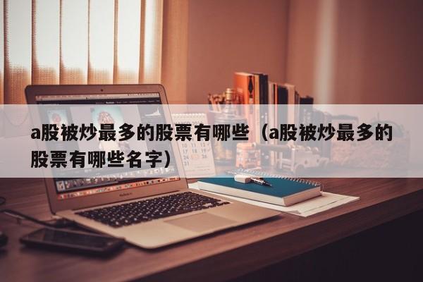 a股被炒最多的股票有哪些（a股被炒最多的股票有哪些名字）