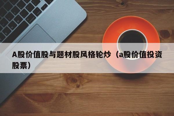 A股价值股与题材股风格轮炒（a股价值投资股票）