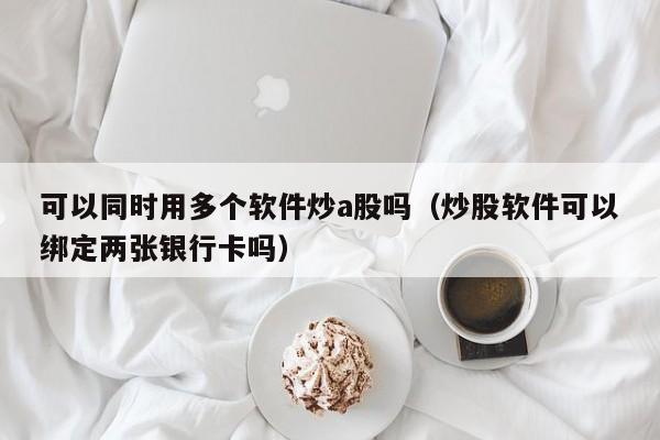 可以同时用多个软件炒a股吗（炒股软件可以绑定两张银行卡吗）