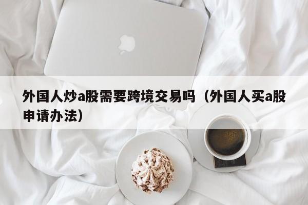 外国人炒a股需要跨境交易吗（外国人买a股申请办法）