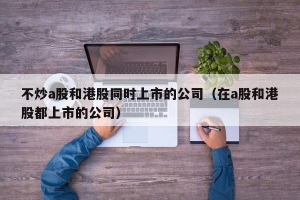 不炒a股和港股同时上市的公司（在a股和港股都上市的公司）
