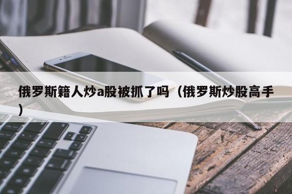 俄罗斯籍人炒a股被抓了吗（俄罗斯炒股高手）