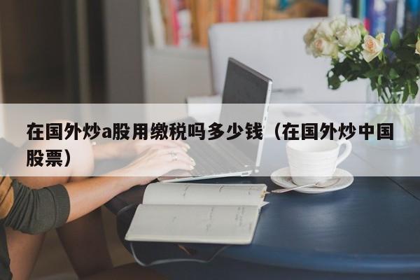 在国外炒a股用缴税吗多少钱（在国外炒中国股票）
