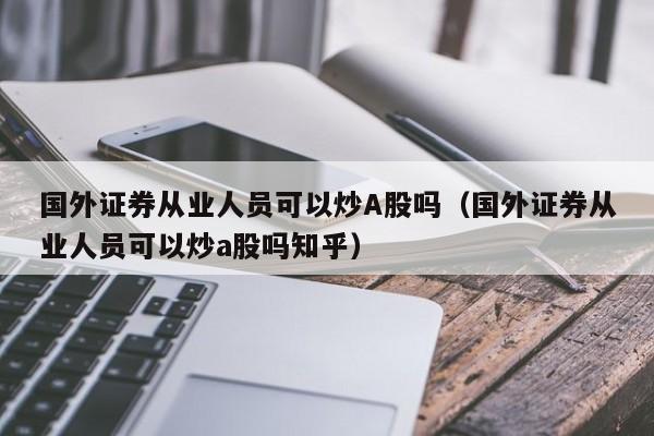 国外证券从业人员可以炒A股吗（国外证券从业人员可以炒a股吗知乎）