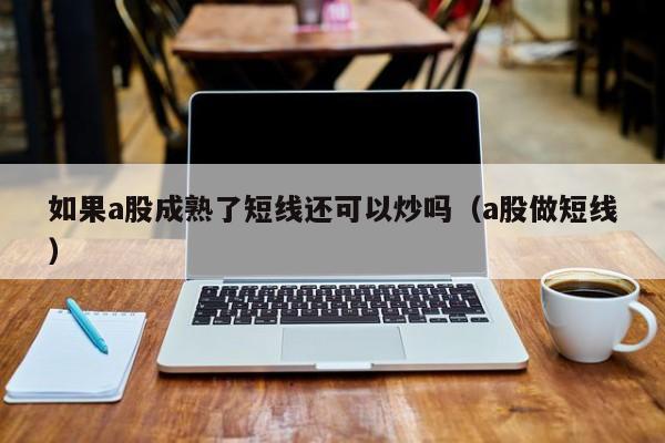 如果a股成熟了短线还可以炒吗(a股做短线)