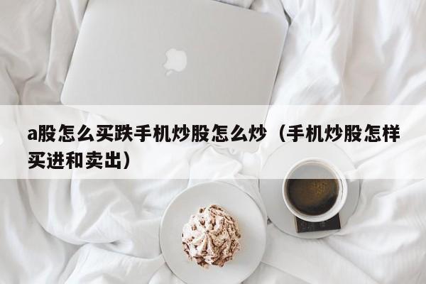 a股怎么买跌手机炒股怎么炒（手机炒股怎样买进和卖出）